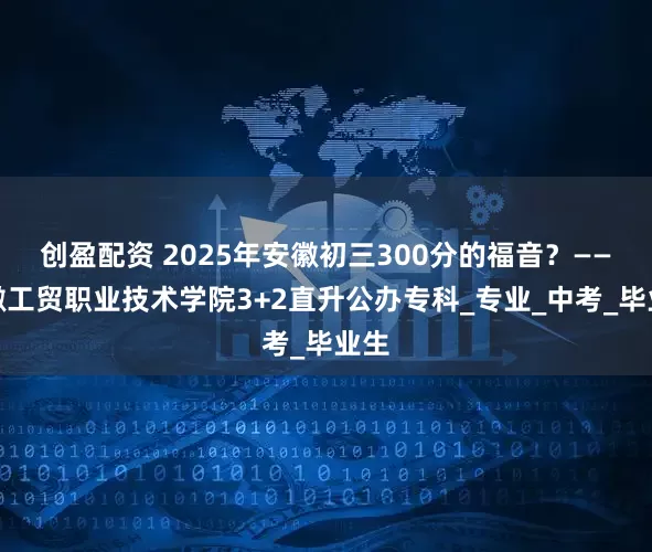 创盈配资 2025年安徽初三300分的福音？——安徽工贸职业技术学院3+2直升公办专科_专业_中考_毕业生