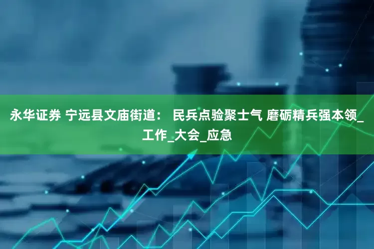 永华证券 宁远县文庙街道： 民兵点验聚士气 磨砺精兵强本领_工作_大会_应急