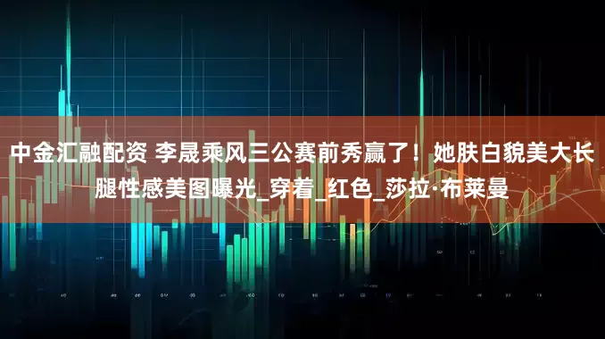 中金汇融配资 李晟乘风三公赛前秀赢了！她肤白貌美大长腿性感美图曝光_穿着_红色_莎拉·布莱曼