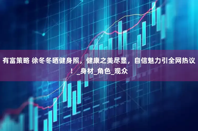 有富策略 徐冬冬晒健身照，健康之美尽显，自信魅力引全网热议！_身材_角色_观众