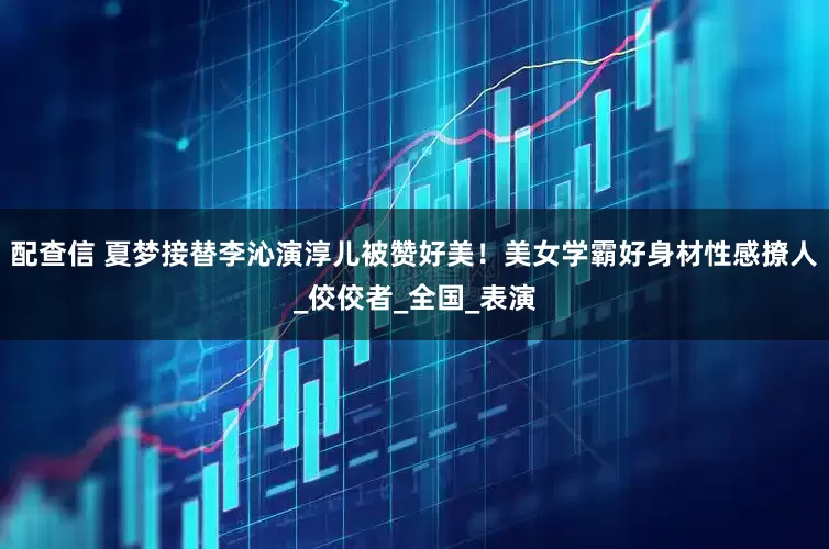 配查信 夏梦接替李沁演淳儿被赞好美！美女学霸好身材性感撩人_佼佼者_全国_表演