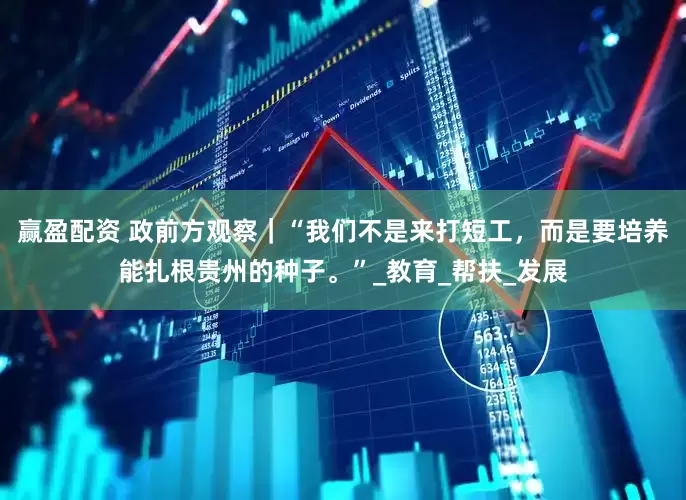 赢盈配资 政前方观察｜“我们不是来打短工，而是要培养能扎根贵州的种子。”_教育_帮扶_发展