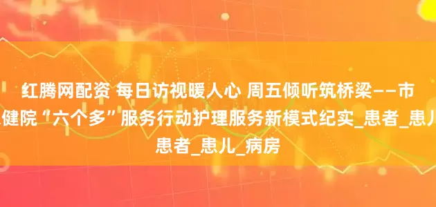 红腾网配资 每日访视暖人心 周五倾听筑桥梁——市妇幼保健院“六个多”服务行动护理服务新模式纪实_患者_患儿_病房