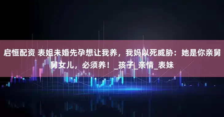 启恒配资 表姐未婚先孕想让我养，我妈以死威胁：她是你亲舅舅女儿，必须养！_孩子_亲情_表妹