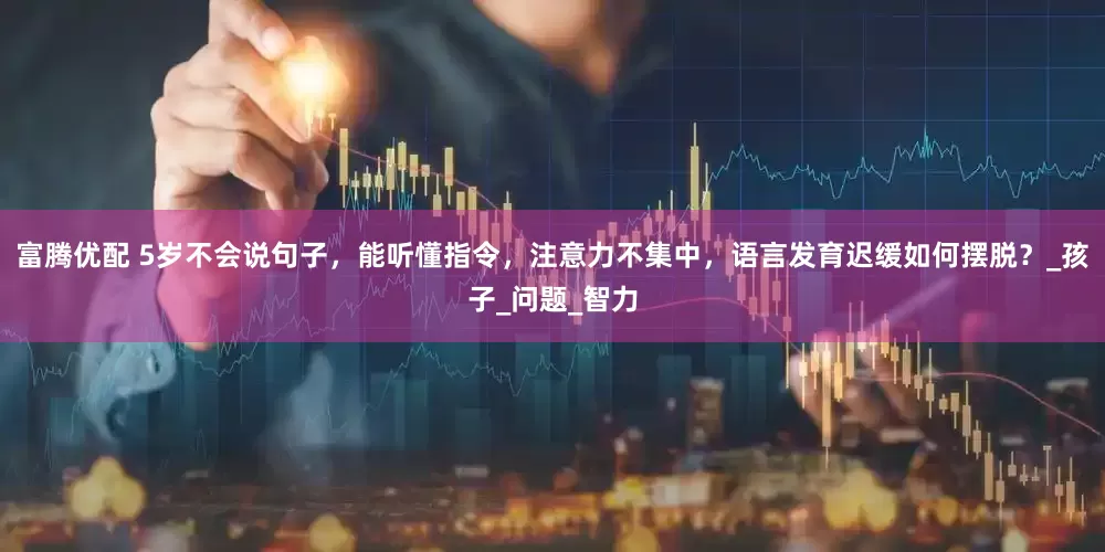 富腾优配 5岁不会说句子，能听懂指令，注意力不集中，语言发育迟缓如何摆脱？_孩子_问题_智力