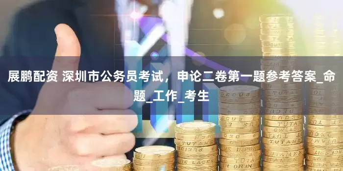 展鹏配资 深圳市公务员考试，申论二卷第一题参考答案_命题_工作_考生