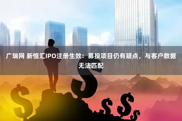 广瑞网 新恒汇IPO注册生效：募投项目仍有疑点，与客户数据无法匹配