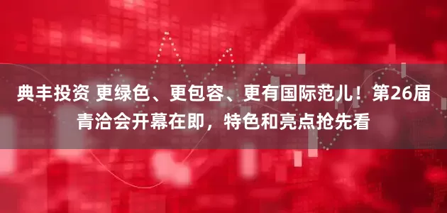 典丰投资 更绿色、更包容、更有国际范儿！第26届青洽会开幕在即，特色和亮点抢先看
