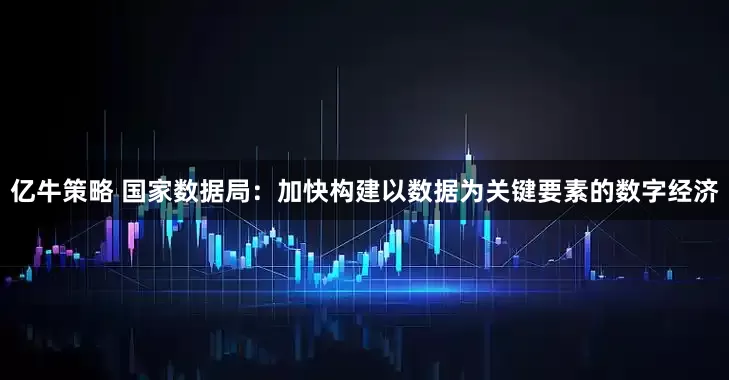亿牛策略 国家数据局：加快构建以数据为关键要素的数字经济