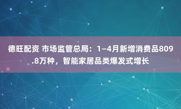 德旺配资 市场监管总局：1—4月新增消费品809.8万种，智能家居品类爆发式增长