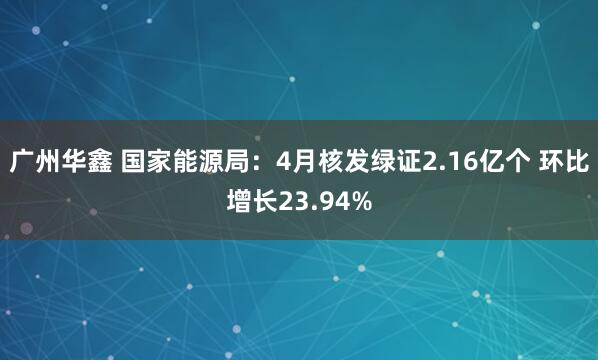广州华鑫 国家能源局：4月核发绿证2.16亿个 环比增长23.94%