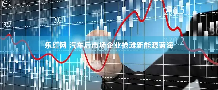 乐红网 汽车后市场企业抢滩新能源蓝海