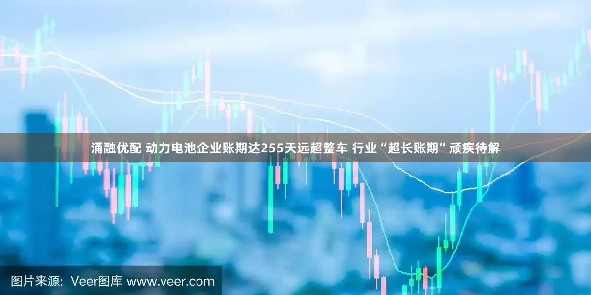 涌融优配 动力电池企业账期达255天远超整车 行业“超长账期”顽疾待解