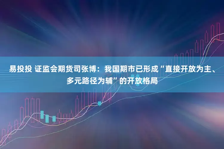 易投投 证监会期货司张博：我国期市已形成“直接开放为主、多元路径为辅”的开放格局
