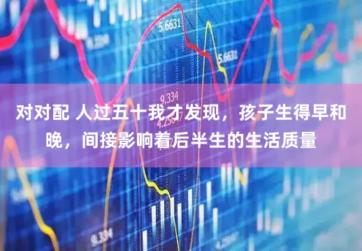 对对配 人过五十我才发现，孩子生得早和晚，间接影响着后半生的生活质量