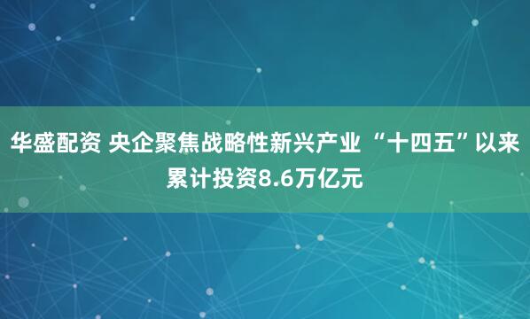 华盛配资 央企聚焦战略性新兴产业 “十四五”以来累计投资8.6万亿元