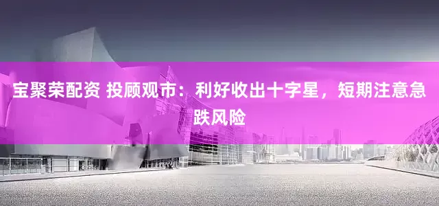 宝聚荣配资 投顾观市：利好收出十字星，短期注意急跌风险