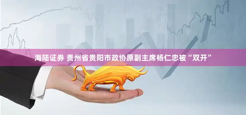 海陆证券 贵州省贵阳市政协原副主席杨仁忠被“双开”
