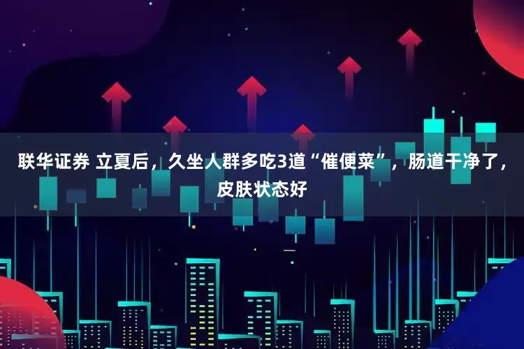 联华证券 立夏后，久坐人群多吃3道“催便菜”，肠道干净了，皮肤状态好