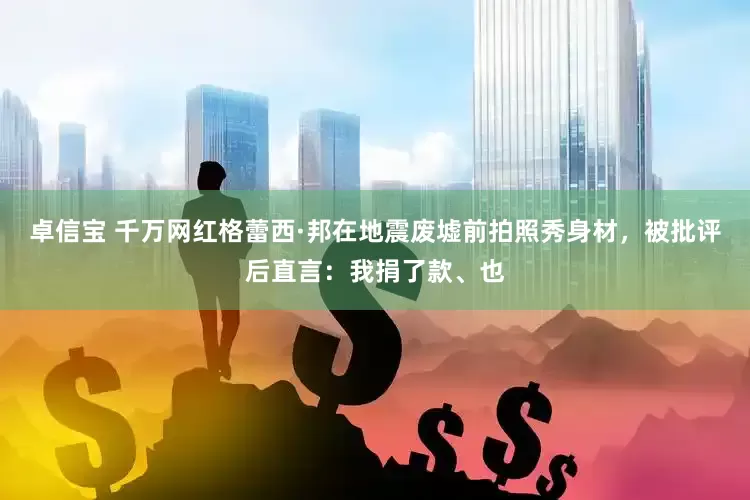 卓信宝 千万网红格蕾西·邦在地震废墟前拍照秀身材，被批评后直言：我捐了款、也